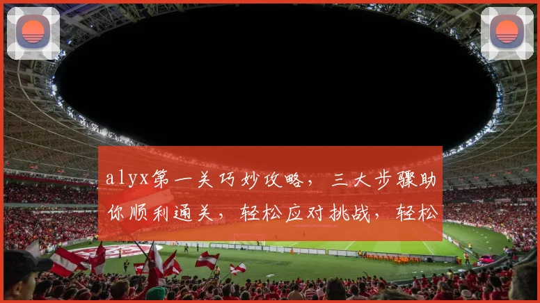 alyx第一关巧妙攻略，三大步骤助你顺利通关，轻松应对挑战，轻松过关